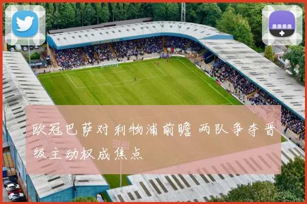 欧冠巴萨对利物浦前瞻 两队争夺晋级主动权成焦点