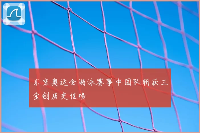 东京奥运会游泳赛事中国队斩获三金创历史佳绩