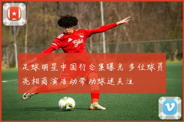 足球明星中国行合集曝光 多位球员亮相商演活动带动球迷关注
