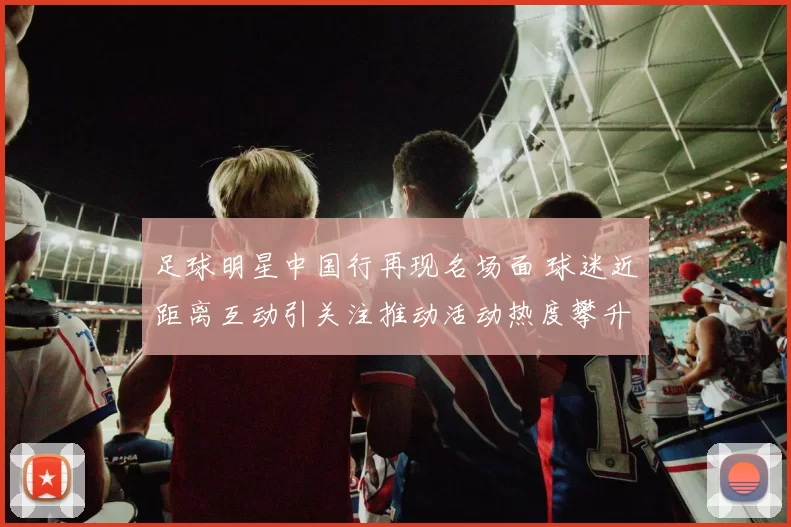 足球明星中国行再现名场面 球迷近距离互动引关注推动活动热度攀升
