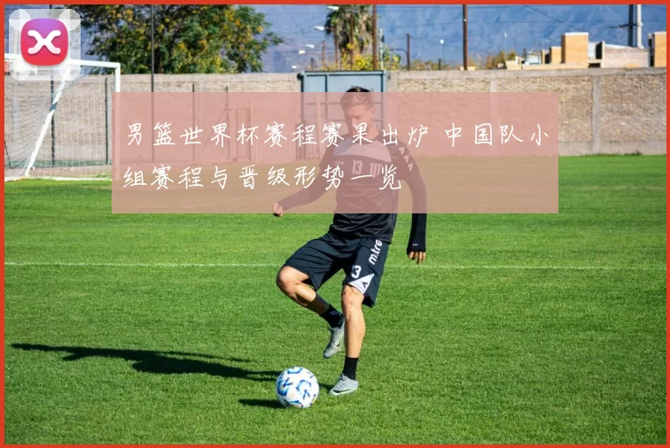 男篮世界杯赛程赛果出炉 中国队小组赛程与晋级形势一览