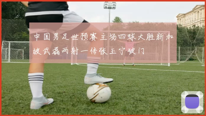 中国男足世预赛主场四球大胜新加坡武磊两射一传张玉宁破门