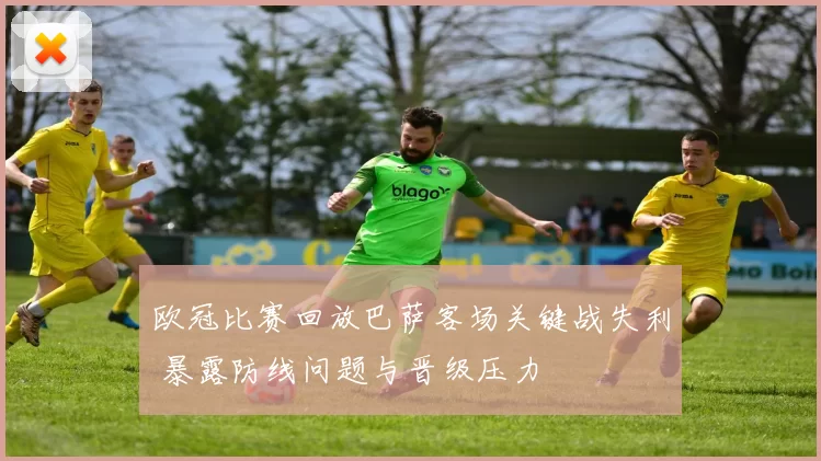欧冠比赛回放巴萨客场关键战失利 暴露防线问题与晋级压力