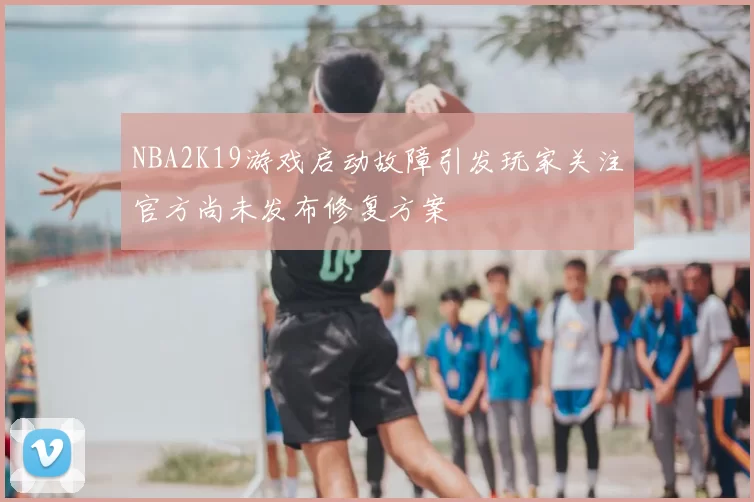 NBA2K19游戏启动故障引发玩家关注官方尚未发布修复方案