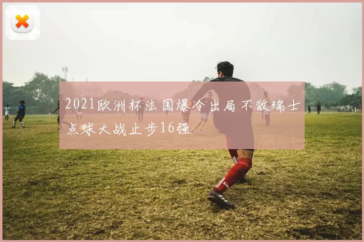 2021欧洲杯法国爆冷出局不敌瑞士点球大战止步16强