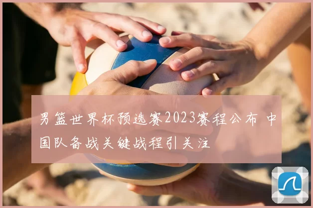 男篮世界杯预选赛2023赛程公布 中国队备战关键战程引关注