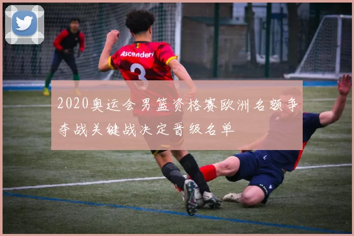 2020奥运会男篮资格赛欧洲名额争夺战关键战决定晋级名单