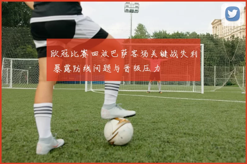 欧冠比赛回放巴萨客场关键战失利 暴露防线问题与晋级压力