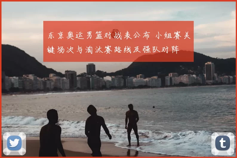 东京奥运男篮对战表公布 小组赛关键场次与淘汰赛路线及强队对阵