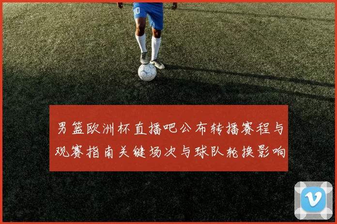 男篮欧洲杯直播吧公布转播赛程与观赛指南关键场次与球队轮换影响