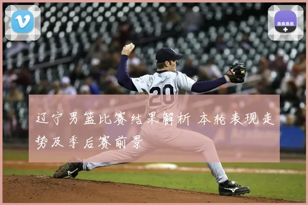辽宁男篮比赛结果解析 本轮表现走势及季后赛前景