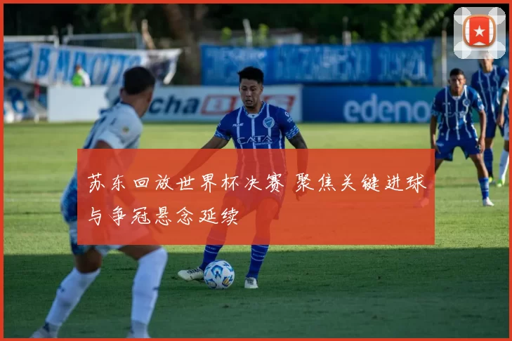 苏东回放世界杯决赛 聚焦关键进球与争冠悬念延续