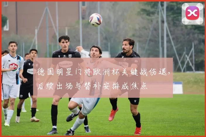 德国明星门将欧洲杯关键战伤退，后续出场与替补安排成焦点