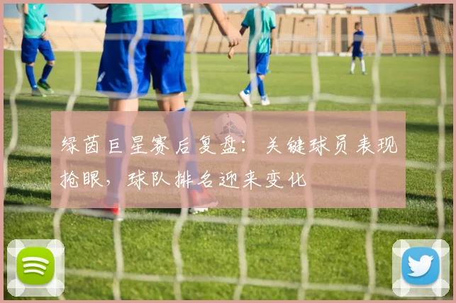 绿茵巨星赛后复盘：关键球员表现抢眼，球队排名迎来变化