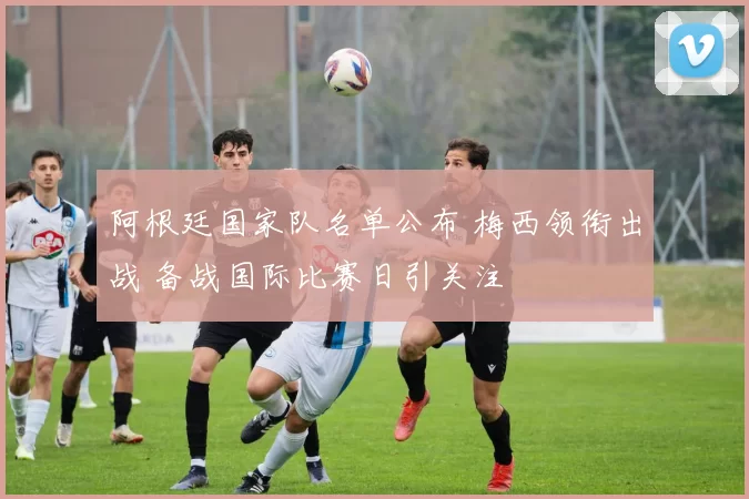阿根廷国家队名单公布 梅西领衔出战 备战国际比赛日引关注