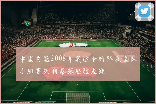 中国男篮2008年奥运会对阵美国队小组赛失利暴露经验差距