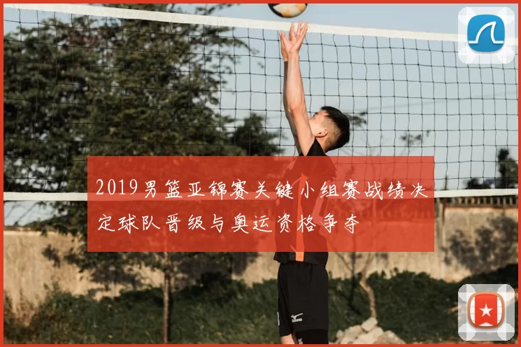 2019男篮亚锦赛关键小组赛战绩决定球队晋级与奥运资格争夺