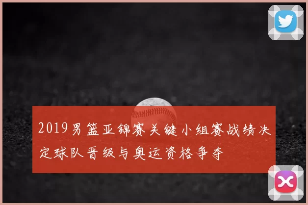 2019男篮亚锦赛关键小组赛战绩决定球队晋级与奥运资格争夺