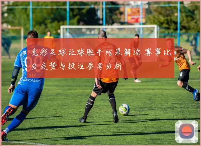 竞彩足球让球胜平结果解读 赛事比分走势与投注参考分析