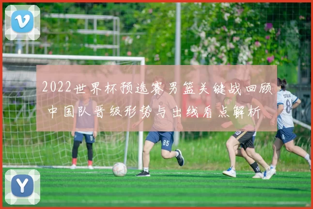 2022世界杯预选赛男篮关键战回顾 中国队晋级形势与出线看点解析