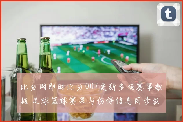 比分网即时比分007更新多场赛事数据 足球篮球赛果与伤停信息同步发布