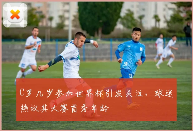 C罗几岁参加世界杯引发关注，球迷热议其大赛首秀年龄