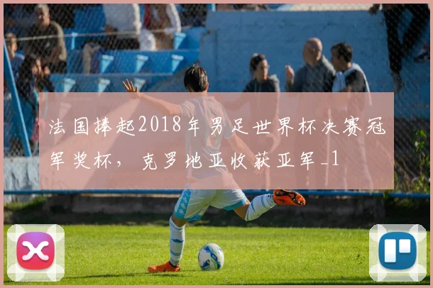 法国捧起2018年男足世界杯决赛冠军奖杯,克罗地亚收获亚军_1