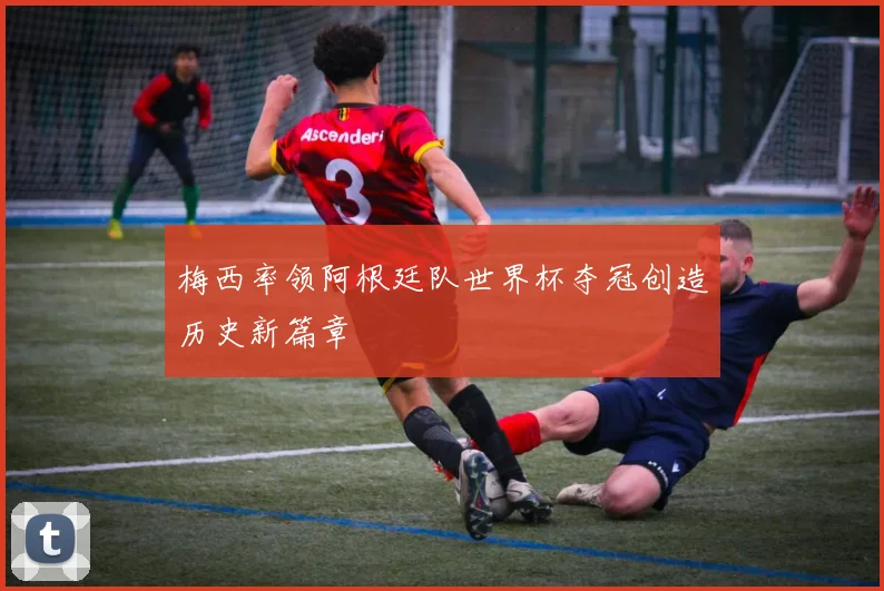 梅西率领阿根廷队世界杯夺冠创造历史新篇章