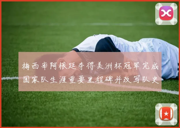 梅西率阿根廷夺得美洲杯冠军完成国家队生涯重要里程碑并改写队史记录