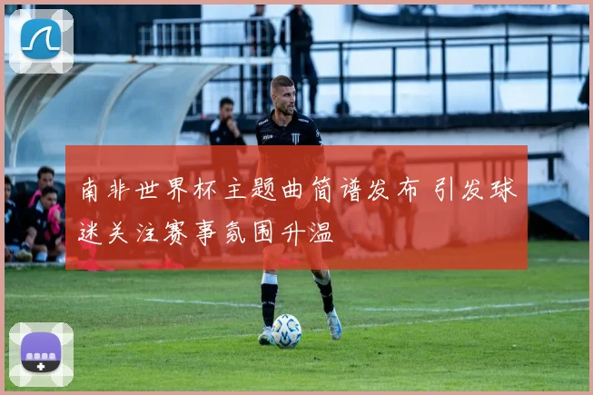 南非世界杯主题曲简谱发布 引发球迷关注赛事氛围升温